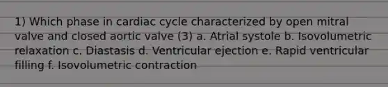 1) Which phase in cardiac cycle characterized by open mitral valve and closed aortic valve (3) a. Atrial systole b. Isovolumetric relaxation c. Diastasis d. Ventricular ejection e. Rapid ventricular filling f. Isovolumetric contraction