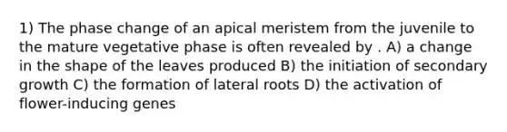 1) The phase change of an apical meristem from the juvenile to the mature vegetative phase is often revealed by . A) a change in the shape of the leaves produced B) the initiation of secondary growth C) the formation of lateral roots D) the activation of flower-inducing genes