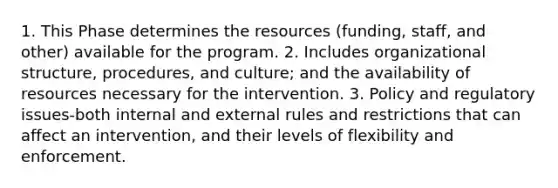 1. This Phase determines the resources (funding, staff, and other) available for the program. 2. Includes organizational structure, procedures, and culture; and the availability of resources necessary for the intervention. 3. Policy and regulatory issues-both internal and external rules and restrictions that can affect an intervention, and their levels of flexibility and enforcement.