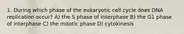 1. During which phase of the eukaryotic cell cycle does DNA replication occur? A) the S phase of interphase B) the G1 phase of interphase C) the mitotic phase D) cytokinesis