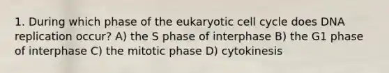 1. During which phase of the eukaryotic cell cycle does DNA replication occur? A) the S phase of interphase B) the G1 phase of interphase C) the mitotic phase D) cytokinesis