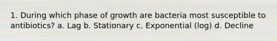 1. During which phase of growth are bacteria most susceptible to antibiotics? a. Lag b. Stationary c. Exponential (log) d. Decline