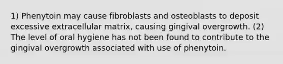 1) Phenytoin may cause fibroblasts and osteoblasts to deposit excessive extracellular matrix, causing gingival overgrowth. (2) The level of oral hygiene has not been found to contribute to the gingival overgrowth associated with use of phenytoin.