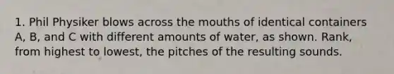 1. Phil Physiker blows across the mouths of identical containers A, B, and C with different amounts of water, as shown. Rank, from highest to lowest, the pitches of the resulting sounds.