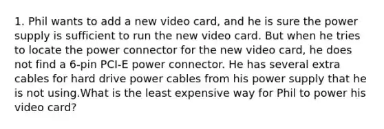 1. Phil wants to add a new video card, and he is sure the power supply is sufficient to run the new video card. But when he tries to locate the power connector for the new video card, he does not find a 6-pin PCI-E power connector. He has several extra cables for hard drive power cables from his power supply that he is not using.What is the least expensive way for Phil to power his video card?