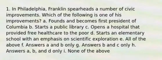 1. In Philadelphia, Franklin spearheads a number of civic improvements. Which of the following is one of his improvements? a. Founds and becomes first president of Columbia b. Starts a public library c. Opens a hospital that provided free healthcare to the poor d. Starts an elementary school with an emphasis on scientific exploration e. All of the above f. Answers a and b only g. Answers b and c only h. Answers a, b, and d only i. None of the above