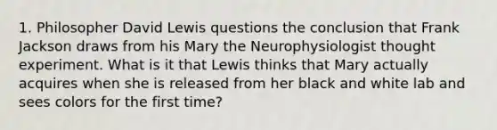 1. Philosopher David Lewis questions the conclusion that Frank Jackson draws from his Mary the Neurophysiologist thought experiment. What is it that Lewis thinks that Mary actually acquires when she is released from her black and white lab and sees colors for the first time?