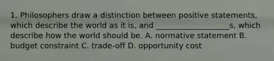 1. Philosophers draw a distinction between positive statements, which describe the world as it is, and ___________________s, which describe how the world should be. A. normative statement B. budget constraint C. trade-off D. opportunity cost