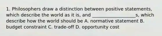 1. Philosophers draw a distinction between positive statements, which describe the world as it is, and ___________________s, which describe how the world should be A. normative statement B. budget constraint C. trade-off D. opportunity cost