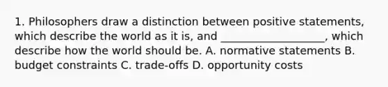 1. Philosophers draw a distinction between positive statements, which describe the world as it is, and ___________________, which describe how the world should be. A. normative statements B. budget constraints C. trade-offs D. opportunity costs