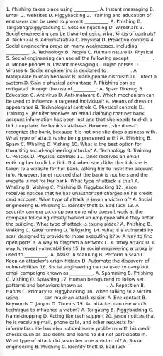 1. Phishing takes place using __________. A. Instant messaging B. Email C. Websites D. Piggybacking 2. Training and education of end users can be used to prevent __________. A. Phishing B. Tailgating/piggybacking C. Session hijacking D. Wireshark 3. Social engineering can be thwarted using what kinds of controls? A. Technical B. Administrative C. Physical D. Proactive controls 4. Social engineering preys on many weaknesses, including __________. A. Technology B. People C. Human nature D. Physical 5. Social engineering can use all the following except __________. A. Mobile phones B. Instant messaging C. Trojan horses D. Viruses 6. Social engineering is designed to __________. A. Manipulate human behavior B. Make people distrustful C. Infect a system D. Gain a physical advantage 7. Phishing can be mitigated through the use of __________. A. Spam filtering B. Education C. Antivirus D. Anti-malware 8. Which mechanism can be used to influence a targeted individual? A. Means of dress or appearance B. Technological controls C. Physical controls D. Training 9. Jennifer receives an email claiming that her bank account information has been lost and that she needs to click a link to update the bank's database. However, she doesn't recognize the bank, because it is not one she does business with. What type of attack is she being presented with? A. Phishing B. Spam C. Whaling D. Vishing 10. What is the best option for thwarting social-engineering attacks? A. Technology B. Training C. Policies D. Physical controls 11. Janet receives an email enticing her to click a link. But when she clicks this link she is taken to a website for her bank, asking her to reset her account info. However, Janet noticed that the bank is not hers and the website is not for her bank. What type of attack is this? A. Whaling B. Vishing C. Phishing D. Piggybacking 12. Jason receives notices that he has unauthorized charges on his credit card account. What type of attack is Jason a victim of? A. Social engineering B. Phishing C. Identity theft D. Bad luck 13. A security camera picks up someone who doesn't work at the company following closely behind an employee while they enter the building. What type of attack is taking place? A. Phishing B. Walking C. Gate running D. Tailgating 14. What is a vulnerability scan designed to provide to those executing it? A. A way to find open ports B. A way to diagram a network C. A proxy attack D. A way to reveal vulnerabilities 15. In social engineering a proxy is used to __________. A. Assist in scanning B. Perform a scan C. Keep an attacker's origin hidden D. Automate the discovery of vulnerabilities 16. Social engineering can be used to carry out email campaigns known as __________. A. Spamming B. Phishing C. Vishing D. Splashing 17. Human beings tend to follow set patterns and behaviors known as __________. A. Repetition B. Habits C. Primacy D. Piggybacking 18. When talking to a victim, using __________ can make an attack easier. A. Eye contact B. Keywords C. Jargon D. Threats 19. An attacker can use which technique to influence a victim? A. Tailgating B. Piggybacking C. Name-dropping D. Acting like tech support 20. Jason notices that he is receiving mail, phone calls, and other requests for information. He has also noticed some problems with his credit checks such as bad debts and loans he did not participate in. What type of attack did Jason become a victim of? A. Social engineering B. Phishing C. Identity theft D. Bad luck