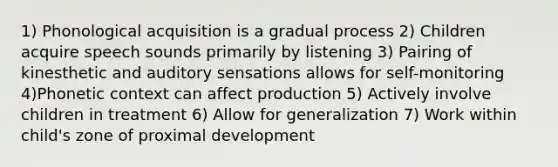 1) Phonological acquisition is a gradual process 2) Children acquire speech sounds primarily by listening 3) Pairing of kinesthetic and auditory sensations allows for self-monitoring 4)Phonetic context can affect production 5) Actively involve children in treatment 6) Allow for generalization 7) Work within child's zone of proximal development