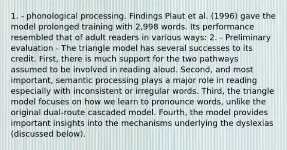 1. - phonological processing. Findings Plaut et al. (1996) gave the model prolonged training with 2,998 words. Its performance resembled that of adult readers in various ways: 2. - Preliminary evaluation - The triangle model has several successes to its credit. First, there is much support for the two pathways assumed to be involved in reading aloud. Second, and most important, semantic processing plays a major role in reading especially with inconsistent or irregular words. Third, the triangle model focuses on how we learn to pronounce words, unlike the original dual-route cascaded model. Fourth, the model provides important insights into the mechanisms underlying the dyslexias (discussed below).