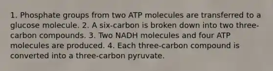 1. Phosphate groups from two ATP molecules are transferred to a glucose molecule. 2. A six-carbon is broken down into two three-carbon compounds. 3. Two NADH molecules and four ATP molecules are produced. 4. Each three-carbon compound is converted into a three-carbon pyruvate.