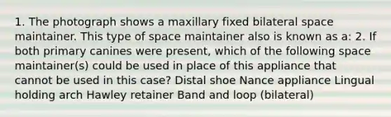 1. The photograph shows a maxillary fixed bilateral space maintainer. This type of space maintainer also is known as a: 2. If both primary canines were present, which of the following space maintainer(s) could be used in place of this appliance that cannot be used in this case? Distal shoe Nance appliance Lingual holding arch Hawley retainer Band and loop (bilateral)