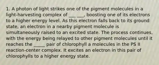 1. A photon of light strikes one of the pigment molecules in a light-harvesting complex of ___ ___, boosting one of its electrons to a higher energy level. As this electron falls back to its ground state, an electron in a nearby pigment molecule is simultaneously raised to an excited state. The process continues, with the energy being relayed to other pigment molecules until it reaches the _____ pair of chlorophyll a molecules in the PS II reaction-center complex. It excites an electron in this pair of chlorophylls to a higher energy state.