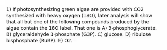 1) If photosynthesizing green algae are provided with CO2 synthesized with heavy oxygen (18O), later analysis will show that all but one of the following compounds produced by the algae contain the 18O label. That one is A) 3-phosphoglycerate. B) glyceraldehyde 3-phosphate (G3P). C) glucose. D) ribulose bisphosphate (RuBP). E) O2.