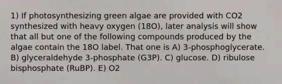 1) If photosynthesizing green algae are provided with CO2 synthesized with heavy oxygen (18O), later analysis will show that all but one of the following compounds produced by the algae contain the 18O label. That one is A) 3-phosphoglycerate. B) glyceraldehyde 3-phosphate (G3P). C) glucose. D) ribulose bisphosphate (RuBP). E) O2