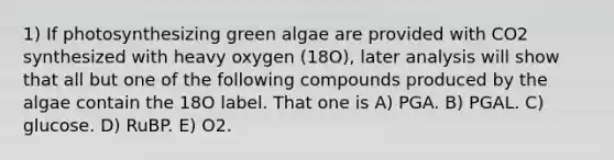 1) If photosynthesizing green algae are provided with CO2 synthesized with heavy oxygen (18O), later analysis will show that all but one of the following compounds produced by the algae contain the 18O label. That one is A) PGA. B) PGAL. C) glucose. D) RuBP. E) O2.