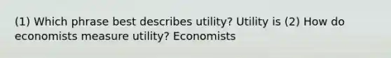 (1) Which phrase best describes utility? Utility is (2) How do economists measure utility? Economists