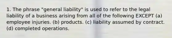 1. The phrase "general liability" is used to refer to the legal liability of a business arising from all of the following EXCEPT (a) employee injuries. (b) products. (c) liability assumed by contract. (d) completed operations.