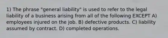 1) The phrase "general liability" is used to refer to the legal liability of a business arising from all of the following EXCEPT A) employees injured on the job. B) defective products. C) liability assumed by contract. D) completed operations.