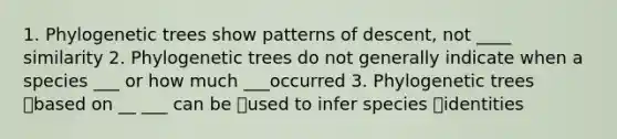 1. Phylogenetic trees show patterns of descent, not ____ similarity 2. Phylogenetic trees do not generally indicate when a species ___ or how much ___occurred 3. Phylogenetic trees based on __ ___ can be used to infer species identities