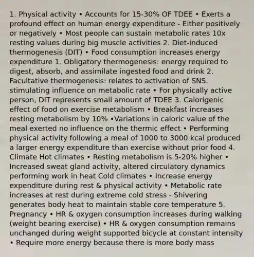 1. Physical activity • Accounts for 15-30% OF TDEE • Exerts a profound effect on human energy expenditure - Either positively or negatively • Most people can sustain metabolic rates 10x resting values during big muscle activities 2. Diet-induced thermogenesis (DIT) • Food consumption increases energy expenditure 1. Obligatory thermogenesis: energy required to digest, absorb, and assimilate ingested food and drink 2. Facultative thermogenesis: relates to activation of SNS. stimulating influence on metabolic rate • For physically active person, DIT represents small amount of TDEE 3. Calorigenic effect of food on exercise metabolism • Breakfast increases resting metabolism by 10% •Variations in caloric value of the meal exerted no influence on the thermic effect • Performing physical activity following a meal of 1000 to 3000 kcal produced a larger energy expenditure than exercise without prior food 4. Climate Hot climates • Resting metabolism is 5-20% higher • Increased sweat gland activity, altered circulatory dynamics performing work in heat Cold climates • Increase energy expenditure during rest & physical activity • Metabolic rate increases at rest during extreme cold stress - Shivering generates body heat to maintain stable core temperature 5. Pregnancy • HR & oxygen consumption increases during walking (weight bearing exercise) • HR & oxygen consumption remains unchanged during weight supported bicycle at constant intensity • Require more energy because there is more body mass