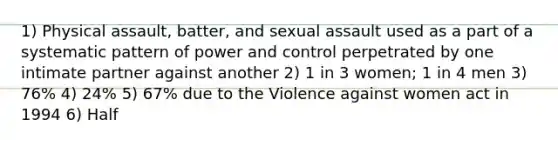 1) Physical assault, batter, and sexual assault used as a part of a systematic pattern of power and control perpetrated by one intimate partner against another 2) 1 in 3 women; 1 in 4 men 3) 76% 4) 24% 5) 67% due to the Violence against women act in 1994 6) Half