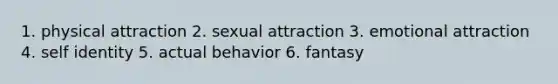 1. physical attraction 2. sexual attraction 3. emotional attraction 4. self identity 5. actual behavior 6. fantasy