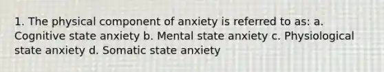 1. The physical component of anxiety is referred to as: a. Cognitive state anxiety b. Mental state anxiety c. Physiological state anxiety d. Somatic state anxiety