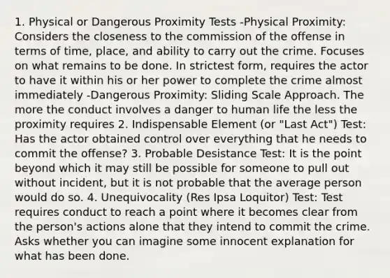 1. Physical or Dangerous Proximity Tests -Physical Proximity: Considers the closeness to the commission of the offense in terms of time, place, and ability to carry out the crime. Focuses on what remains to be done. In strictest form, requires the actor to have it within his or her power to complete the crime almost immediately -Dangerous Proximity: Sliding Scale Approach. The more the conduct involves a danger to human life the less the proximity requires 2. Indispensable Element (or "Last Act") Test: Has the actor obtained control over everything that he needs to commit the offense? 3. Probable Desistance Test: It is the point beyond which it may still be possible for someone to pull out without incident, but it is not probable that the average person would do so. 4. Unequivocality (Res Ipsa Loquitor) Test: Test requires conduct to reach a point where it becomes clear from the person's actions alone that they intend to commit the crime. Asks whether you can imagine some innocent explanation for what has been done.