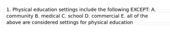 1. Physical education settings include the following EXCEPT: A. community B. medical C. school D. commercial E. all of the above are considered settings for physical education