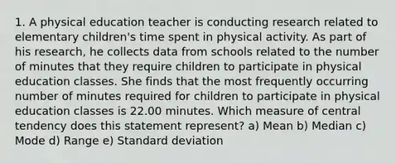 1. A physical education teacher is conducting research related to elementary children's time spent in physical activity. As part of his research, he collects data from schools related to the number of minutes that they require children to participate in physical education classes. She finds that the most frequently occurring number of minutes required for children to participate in physical education classes is 22.00 minutes. Which measure of central tendency does this statement represent? a) Mean b) Median c) Mode d) Range e) Standard deviation