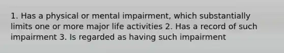 1. Has a physical or mental impairment, which substantially limits one or more major life activities 2. Has a record of such impairment 3. Is regarded as having such impairment