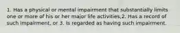 1. Has a physical or mental impairment that substantially limits one or more of his or her major life activities,2. Has a record of such impairment, or 3. Is regarded as having such impairment.