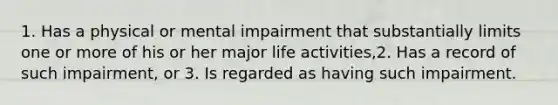 1. Has a physical or mental impairment that substantially limits one or more of his or her major life activities,2. Has a record of such impairment, or 3. Is regarded as having such impairment.