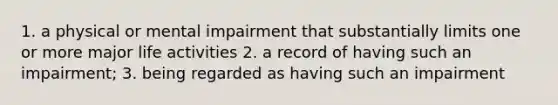 1. a physical or mental impairment that substantially limits one or more major life activities 2. a record of having such an impairment; 3. being regarded as having such an impairment