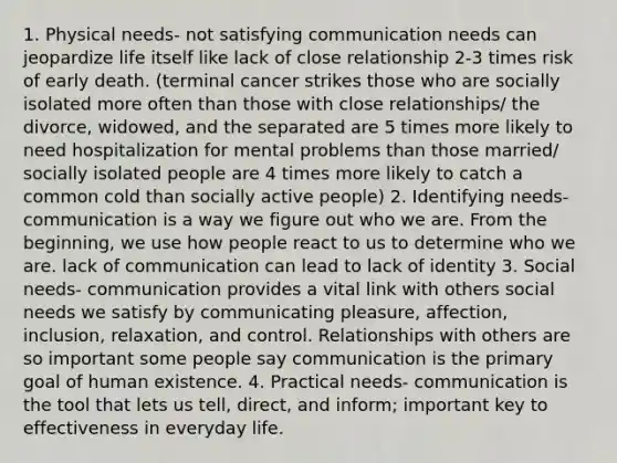 1. Physical needs- not satisfying communication needs can jeopardize life itself like lack of close relationship 2-3 times risk of early death. (terminal cancer strikes those who are socially isolated more often than those with close relationships/ the divorce, widowed, and the separated are 5 times more likely to need hospitalization for mental problems than those married/ socially isolated people are 4 times more likely to catch a common cold than socially active people) 2. Identifying needs- communication is a way we figure out who we are. From the beginning, we use how people react to us to determine who we are. lack of communication can lead to lack of identity 3. Social needs- communication provides a vital link with others social needs we satisfy by communicating pleasure, affection, inclusion, relaxation, and control. Relationships with others are so important some people say communication is the primary goal of human existence. 4. Practical needs- communication is the tool that lets us tell, direct, and inform; important key to effectiveness in everyday life.