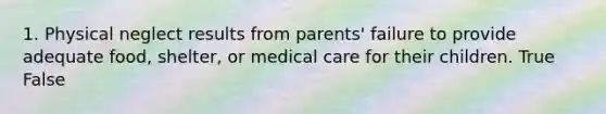 1. Physical neglect results from parents' failure to provide adequate food, shelter, or medical care for their children. True False