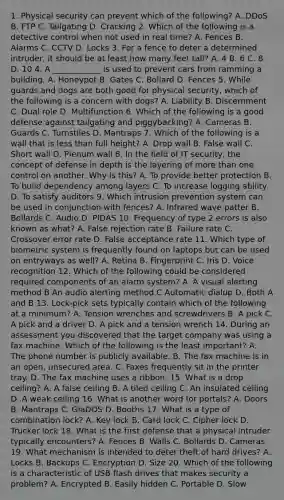 1. Physical security can prevent which of the following? A. DDoS B. FTP C. Tailgating D. Cracking 2. Which of the following is a detective control when not used in real time? A. Fences B. Alarms C. CCTV D. Locks 3. For a fence to deter a determined intruder, it should be at least how many feet tall? A. 4 B. 6 C. 8 D. 10 4. A ____________ is used to prevent cars from ramming a building. A. Honeypot B. Gates C. Bollard D. Fences 5. While guards and dogs are both good for physical security, which of the following is a concern with dogs? A. Liability B. Discernment C. Dual role D. Multifunction 6. Which of the following is a good defense against tailgating and piggybacking? A. Cameras B. Guards C. Turnstiles D. Mantraps 7. Which of the following is a wall that is less than full height? A. Drop wall B. False wall C. Short wall D. Plenum wall 8. In the field of IT security, the concept of defense in depth is the layering of more than one control on another. Why is this? A. To provide better protection B. To build dependency among layers C. To increase logging ability D. To satisfy auditors 9. Which intrusion prevention system can be used in conjunction with fences? A. Infrared wave patter B. Bollards C. Audio D. PIDAS 10. Frequency of type 2 errors is also known as what? A. False rejection rate B. Failure rate C. Crossover error rate D. False acceptance rate 11. Which type of biometric system is frequently found on laptops but can be used on entryways as well? A. Retina B. Fingerprint C. Iris D. Voice recognition 12. Which of the following could be considered required components of an alarm system? A. A visual alerting method B An audio alerting method C Automatic dialup D. Both A and B 13. Lock-pick sets typically contain which of the following at a minimum? A. Tension wrenches and screwdrivers B. A pick C. A pick and a driver D. A pick and a tension wrench 14. During an assessment you discovered that the target company was using a fax machine. Which of the following is the least important? A. The phone number is publicly available. B. The fax machine is in an open, unsecured area. C. Faxes frequently sit in the printer tray. D. The fax machine uses a ribbon. 15. What is a drop ceiling? A. A false ceiling B. A tiled ceiling C. An insulated ceiling D. A weak ceiling 16. What is another word for portals? A. Doors B. Mantraps C. GlaDOS D. Booths 17. What is a type of combination lock? A. Key lock B. Card lock C. Cipher lock D. Trucker lock 18. What is the first defense that a physical intruder typically encounters? A. Fences B. Walls C. Bollards D. Cameras 19. What mechanism is intended to deter theft of hard drives? A. Locks B. Backups C. Encryption D. Size 20. Which of the following is a characteristic of USB flash drives that makes security a problem? A. Encrypted B. Easily hidden C. Portable D. Slow