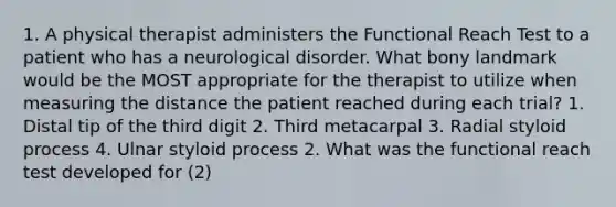 1. A physical therapist administers the Functional Reach Test to a patient who has a neurological disorder. What bony landmark would be the MOST appropriate for the therapist to utilize when measuring the distance the patient reached during each trial? 1. Distal tip of the third digit 2. Third metacarpal 3. Radial styloid process 4. Ulnar styloid process 2. What was the functional reach test developed for (2)