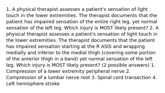 1. A physical therapist assesses a patient's sensation of light touch in the lower extremities. The therapist documents that the patient has impaired sensation of the entire right leg, yet normal sensation of the left leg. Which injury is MOST likely present? 2. A physical therapist assesses a patient's sensation of light touch in the lower extremities. The therapist documents that the patient has impaired sensation starting at the R ASIS and wrapping medially and inferior to the medial thigh (covering some portion of the anterior thigh in a band) yet normal sensation of the left leg. Which injury is MOST likely present? (2 possible answers) 1. Compression of a lower extremity peripheral nerve 2. Compression of a lumbar nerve root 3. Spinal cord transection 4. Left hemisphere stroke