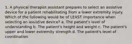 1. A physical therapist assistant prepares to select an assistive device for a patient rehabilitating from a lower extremity injury. Which of the following would be of LEAST importance when selecting an assistive device? a. The patient's level of understanding b. The patient's height and weight c. The patient's upper and lower extremity strength d. The patient's level of coordination