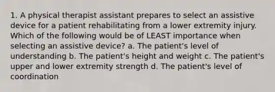 1. A physical therapist assistant prepares to select an assistive device for a patient rehabilitating from a lower extremity injury. Which of the following would be of LEAST importance when selecting an assistive device? a. The patient's level of understanding b. The patient's height and weight c. The patient's upper and lower extremity strength d. The patient's level of coordination