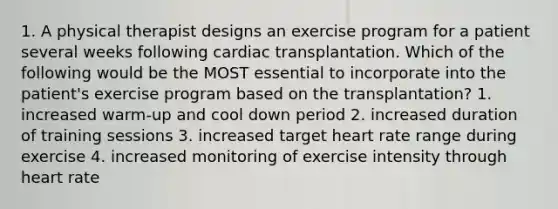 1. A physical therapist designs an exercise program for a patient several weeks following cardiac transplantation. Which of the following would be the MOST essential to incorporate into the patient's exercise program based on the transplantation? 1. increased warm-up and cool down period 2. increased duration of training sessions 3. increased target heart rate range during exercise 4. increased monitoring of exercise intensity through heart rate