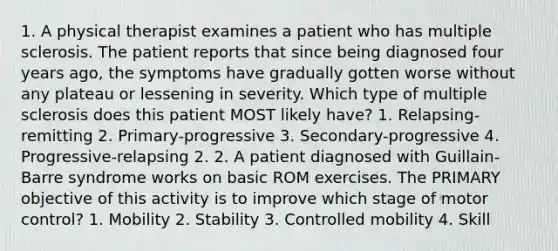 1. A physical therapist examines a patient who has multiple sclerosis. The patient reports that since being diagnosed four years ago, the symptoms have gradually gotten worse without any plateau or lessening in severity. Which type of multiple sclerosis does this patient MOST likely have? 1. Relapsing-remitting 2. Primary-progressive 3. Secondary-progressive 4. Progressive-relapsing 2. 2. A patient diagnosed with Guillain-Barre syndrome works on basic ROM exercises. The PRIMARY objective of this activity is to improve which stage of motor control? 1. Mobility 2. Stability 3. Controlled mobility 4. Skill