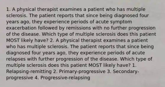 1. A physical therapist examines a patient who has multiple sclerosis. The patient reports that since being diagnosed four years ago, they experience periods of acute symptom exacerbation followed by remissions with no further progression of the disease. Which type of multiple sclerosis does this patient MOST likely have? 2. A physical therapist examines a patient who has multiple sclerosis. The patient reports that since being diagnosed four years ago, they experience periods of acute relapses with further progression of the disease. Which type of multiple sclerosis does this patient MOST likely have? 1. Relapsing-remitting 2. Primary-progressive 3. Secondary-progressive 4. Progressive-relapsing