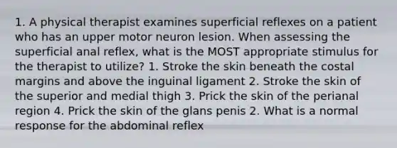 1. A physical therapist examines superficial reflexes on a patient who has an upper motor neuron lesion. When assessing the superficial anal reflex, what is the MOST appropriate stimulus for the therapist to utilize? 1. Stroke the skin beneath the costal margins and above the inguinal ligament 2. Stroke the skin of the superior and medial thigh 3. Prick the skin of the perianal region 4. Prick the skin of the glans penis 2. What is a normal response for the abdominal reflex