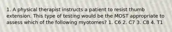 1. A physical therapist instructs a patient to resist thumb extension. This type of testing would be the MOST appropriate to assess which of the following myotomes? 1. C6 2. C7 3. C8 4. T1